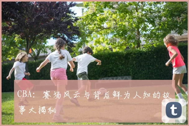 CBA：赛场风云与背后鲜为人知的故事大揭秘