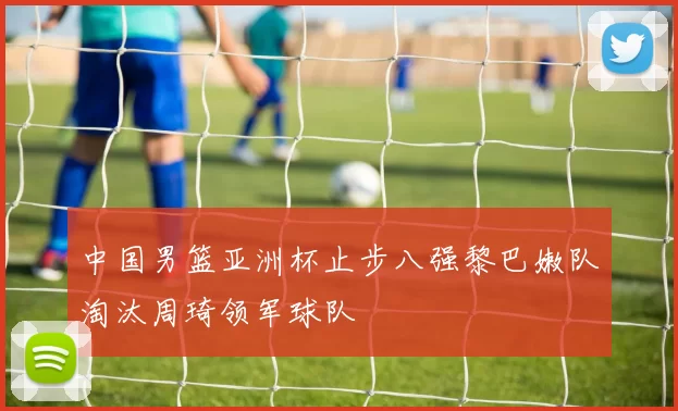 中国男篮亚洲杯止步八强黎巴嫩队淘汰周琦领军球队