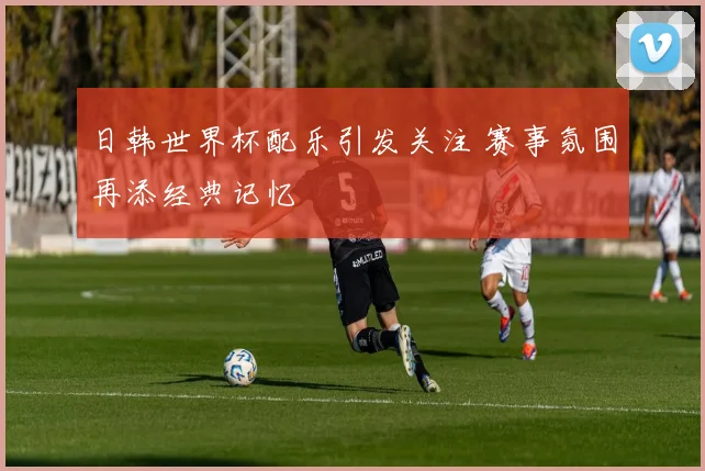 日韩世界杯配乐引发关注 赛事氛围再添经典记忆