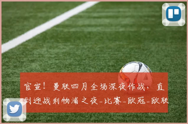 官宣！曼联四月全场深夜作战，直到迎战利物浦之夜_比赛_欧冠_欧联